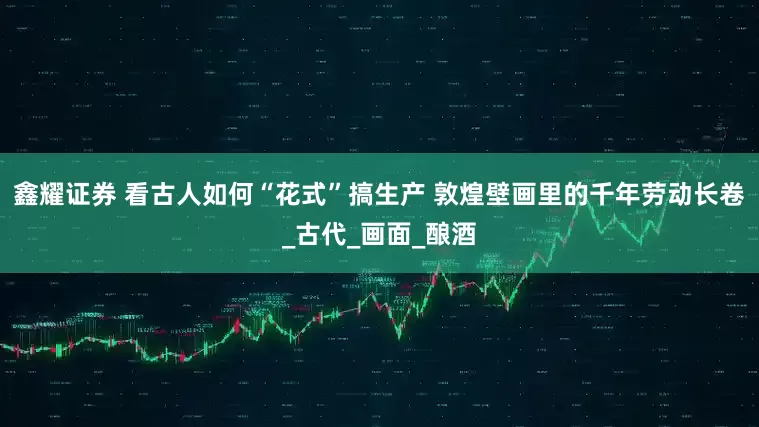 鑫耀证券 看古人如何“花式”搞生产 敦煌壁画里的千年劳动长卷_古代_画面_酿酒