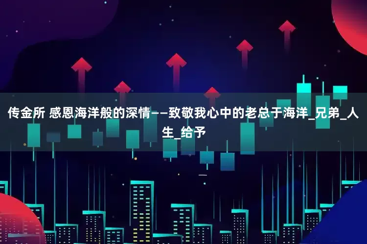 传金所 感恩海洋般的深情——致敬我心中的老总于海洋_兄弟_人生_给予