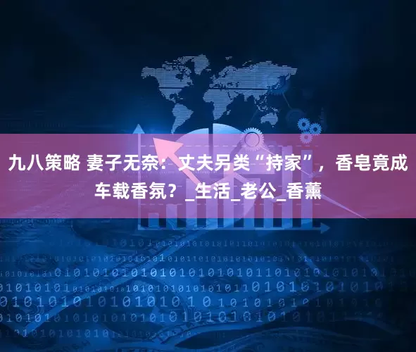九八策略 妻子无奈：丈夫另类“持家”，香皂竟成车载香氛？_生活_老公_香薰