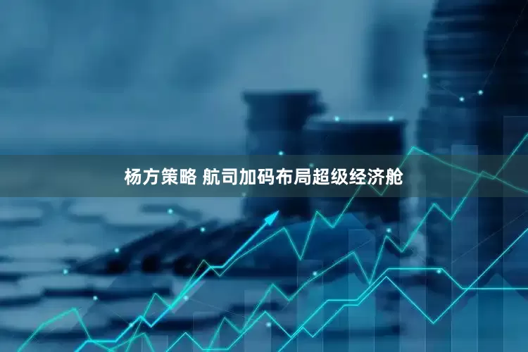 杨方策略 航司加码布局超级经济舱
