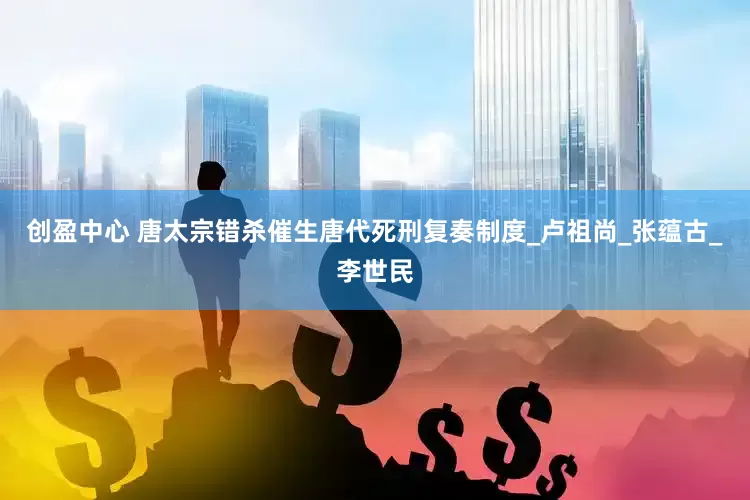 创盈中心 唐太宗错杀催生唐代死刑复奏制度_卢祖尚_张蕴古_李世民