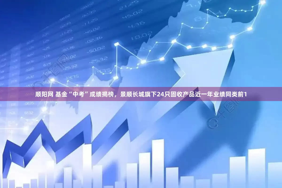 顺阳网 基金“中考”成绩揭榜，景顺长城旗下24只固收产品近一年业绩同类前1