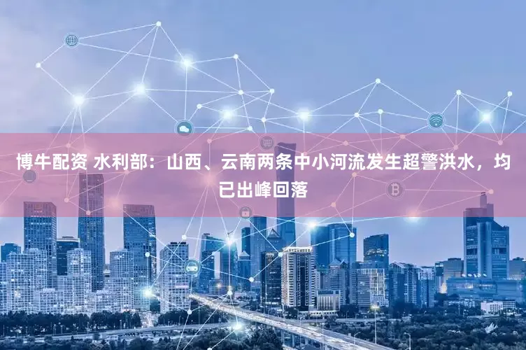 博牛配资 水利部：山西、云南两条中小河流发生超警洪水，均已出峰回落
