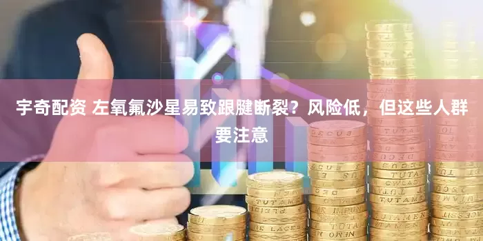 宇奇配资 左氧氟沙星易致跟腱断裂？风险低，但这些人群要注意