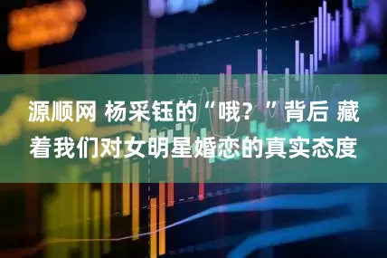 源顺网 杨采钰的“哦？”背后 藏着我们对女明星婚恋的真实态度