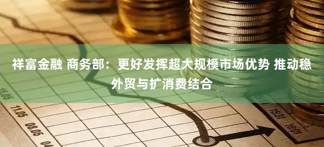 祥富金融 商务部：更好发挥超大规模市场优势 推动稳外贸与扩消费结合