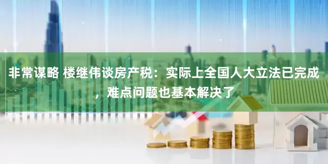 非常谋略 楼继伟谈房产税：实际上全国人大立法已完成，难点问题也基本解决了