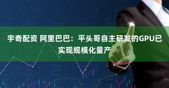 宇奇配资 阿里巴巴：平头哥自主研发的GPU已实现规模化量产